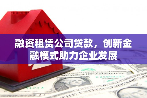 鹿泉融资租赁公司贷款，创新金融模式助力企业发展