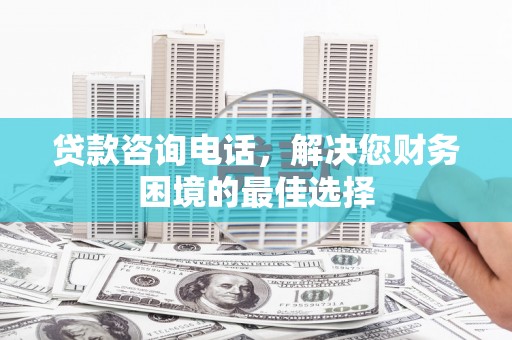 鹿泉贷款咨询电话，解决您财务困境的最佳选择