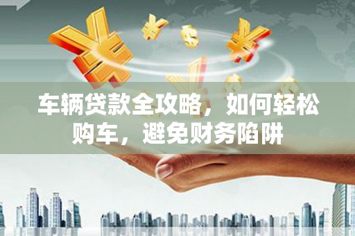 鹿泉车辆贷款全攻略，如何轻松购车，避免财务陷阱