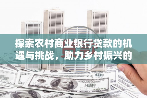 鹿泉探索农村商业银行贷款的机遇与挑战，助力乡村振兴的金融引擎