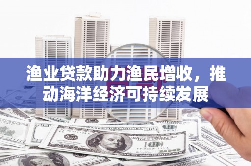 鹿泉渔业贷款助力渔民增收，推动海洋经济可持续发展