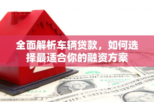 鹿泉全面解析车辆贷款，如何选择最适合你的融资方案
